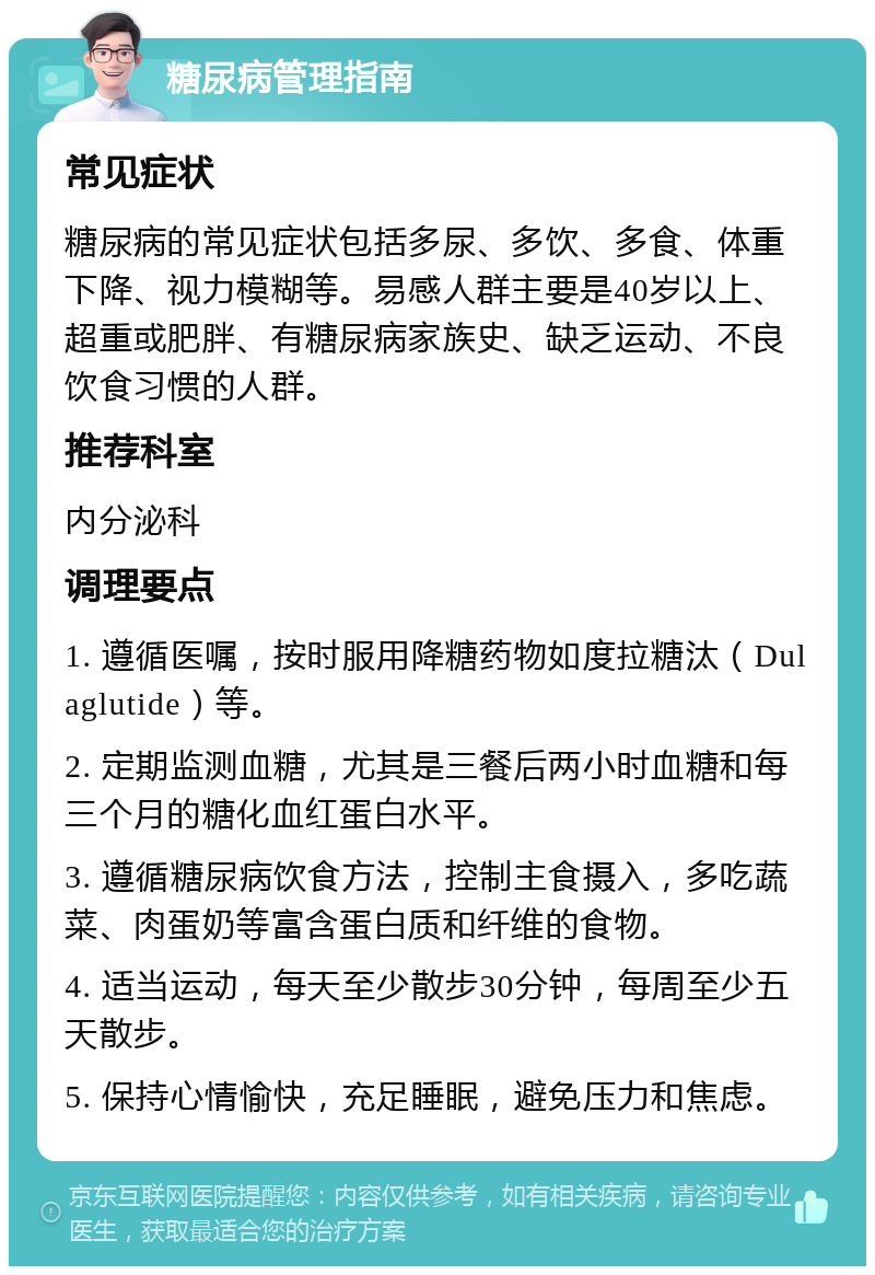 糖尿病管理指南 常见症状 糖尿病的常见症状包括多尿、多饮、多食、体重下降、视力模糊等。易感人群主要是40岁以上、超重或肥胖、有糖尿病家族史、缺乏运动、不良饮食习惯的人群。 推荐科室 内分泌科 调理要点 1. 遵循医嘱，按时服用降糖药物如度拉糖汰（Dulaglutide）等。 2. 定期监测血糖，尤其是三餐后两小时血糖和每三个月的糖化血红蛋白水平。 3. 遵循糖尿病饮食方法，控制主食摄入，多吃蔬菜、肉蛋奶等富含蛋白质和纤维的食物。 4. 适当运动，每天至少散步30分钟，每周至少五天散步。 5. 保持心情愉快，充足睡眠，避免压力和焦虑。