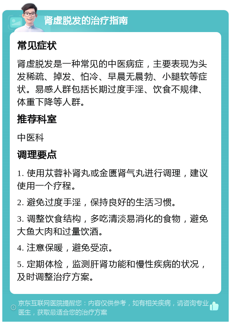 肾虚脱发的治疗指南 常见症状 肾虚脱发是一种常见的中医病症，主要表现为头发稀疏、掉发、怕冷、早晨无晨勃、小腿软等症状。易感人群包括长期过度手淫、饮食不规律、体重下降等人群。 推荐科室 中医科 调理要点 1. 使用苁蓉补肾丸或金匮肾气丸进行调理，建议使用一个疗程。 2. 避免过度手淫，保持良好的生活习惯。 3. 调整饮食结构，多吃清淡易消化的食物，避免大鱼大肉和过量饮酒。 4. 注意保暖，避免受凉。 5. 定期体检，监测肝肾功能和慢性疾病的状况，及时调整治疗方案。