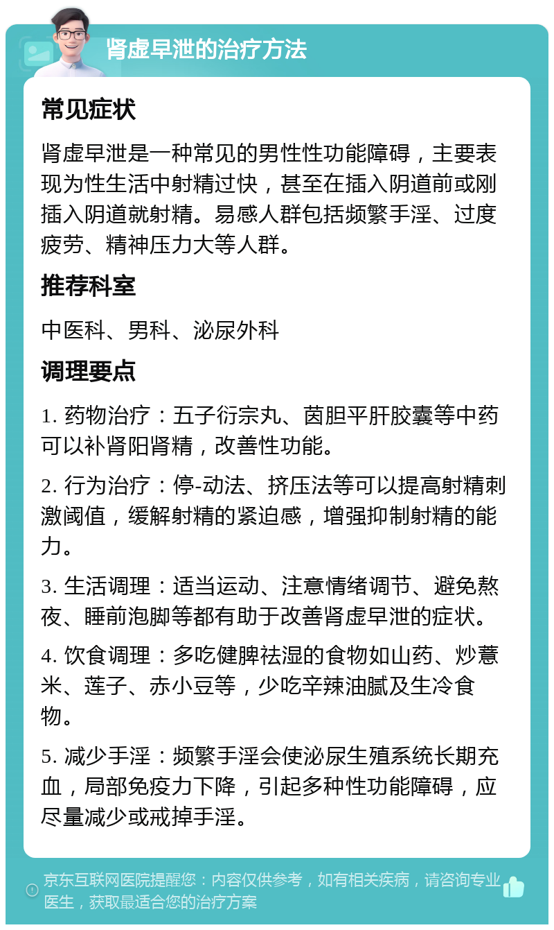 肾虚早泄的治疗方法 常见症状 肾虚早泄是一种常见的男性性功能障碍，主要表现为性生活中射精过快，甚至在插入阴道前或刚插入阴道就射精。易感人群包括频繁手淫、过度疲劳、精神压力大等人群。 推荐科室 中医科、男科、泌尿外科 调理要点 1. 药物治疗：五子衍宗丸、茵胆平肝胶囊等中药可以补肾阳肾精，改善性功能。 2. 行为治疗：停-动法、挤压法等可以提高射精刺激阈值，缓解射精的紧迫感，增强抑制射精的能力。 3. 生活调理：适当运动、注意情绪调节、避免熬夜、睡前泡脚等都有助于改善肾虚早泄的症状。 4. 饮食调理：多吃健脾祛湿的食物如山药、炒薏米、莲子、赤小豆等，少吃辛辣油腻及生冷食物。 5. 减少手淫：频繁手淫会使泌尿生殖系统长期充血，局部免疫力下降，引起多种性功能障碍，应尽量减少或戒掉手淫。