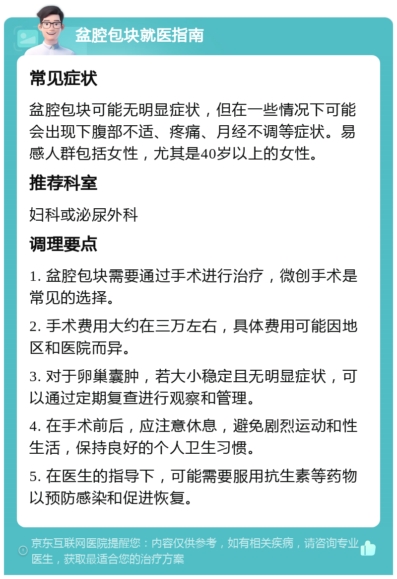 盆腔包块就医指南 常见症状 盆腔包块可能无明显症状，但在一些情况下可能会出现下腹部不适、疼痛、月经不调等症状。易感人群包括女性，尤其是40岁以上的女性。 推荐科室 妇科或泌尿外科 调理要点 1. 盆腔包块需要通过手术进行治疗，微创手术是常见的选择。 2. 手术费用大约在三万左右，具体费用可能因地区和医院而异。 3. 对于卵巢囊肿，若大小稳定且无明显症状，可以通过定期复查进行观察和管理。 4. 在手术前后，应注意休息，避免剧烈运动和性生活，保持良好的个人卫生习惯。 5. 在医生的指导下，可能需要服用抗生素等药物以预防感染和促进恢复。