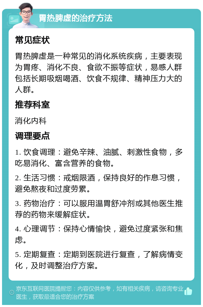 胃热脾虚的治疗方法 常见症状 胃热脾虚是一种常见的消化系统疾病，主要表现为胃疼、消化不良、食欲不振等症状，易感人群包括长期吸烟喝酒、饮食不规律、精神压力大的人群。 推荐科室 消化内科 调理要点 1. 饮食调理：避免辛辣、油腻、刺激性食物，多吃易消化、富含营养的食物。 2. 生活习惯：戒烟限酒，保持良好的作息习惯，避免熬夜和过度劳累。 3. 药物治疗：可以服用温胃舒冲剂或其他医生推荐的药物来缓解症状。 4. 心理调节：保持心情愉快，避免过度紧张和焦虑。 5. 定期复查：定期到医院进行复查，了解病情变化，及时调整治疗方案。