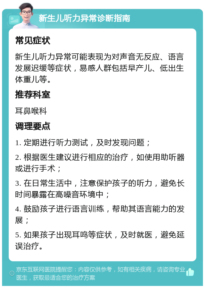 新生儿听力异常诊断指南 常见症状 新生儿听力异常可能表现为对声音无反应、语言发展迟缓等症状，易感人群包括早产儿、低出生体重儿等。 推荐科室 耳鼻喉科 调理要点 1. 定期进行听力测试，及时发现问题； 2. 根据医生建议进行相应的治疗，如使用助听器或进行手术； 3. 在日常生活中，注意保护孩子的听力，避免长时间暴露在高噪音环境中； 4. 鼓励孩子进行语言训练，帮助其语言能力的发展； 5. 如果孩子出现耳鸣等症状，及时就医，避免延误治疗。