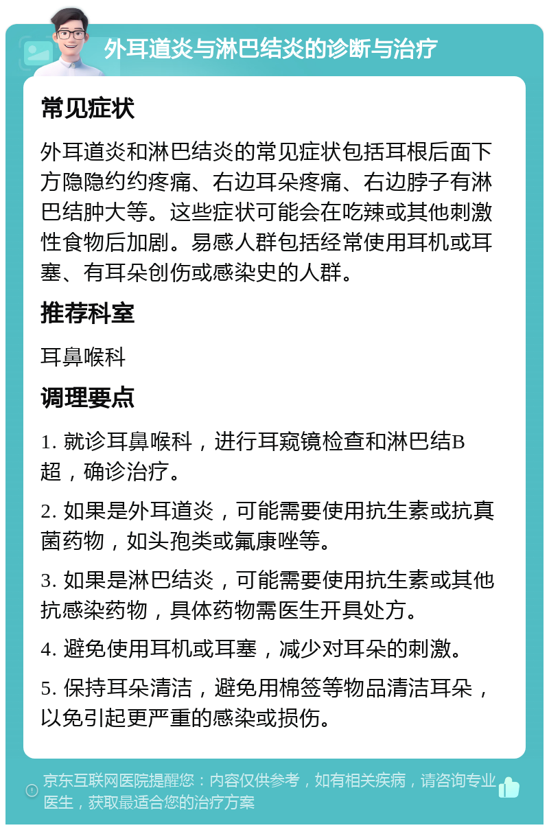 外耳道炎与淋巴结炎的诊断与治疗 常见症状 外耳道炎和淋巴结炎的常见症状包括耳根后面下方隐隐约约疼痛、右边耳朵疼痛、右边脖子有淋巴结肿大等。这些症状可能会在吃辣或其他刺激性食物后加剧。易感人群包括经常使用耳机或耳塞、有耳朵创伤或感染史的人群。 推荐科室 耳鼻喉科 调理要点 1. 就诊耳鼻喉科，进行耳窥镜检查和淋巴结B超，确诊治疗。 2. 如果是外耳道炎，可能需要使用抗生素或抗真菌药物，如头孢类或氟康唑等。 3. 如果是淋巴结炎，可能需要使用抗生素或其他抗感染药物，具体药物需医生开具处方。 4. 避免使用耳机或耳塞，减少对耳朵的刺激。 5. 保持耳朵清洁，避免用棉签等物品清洁耳朵，以免引起更严重的感染或损伤。