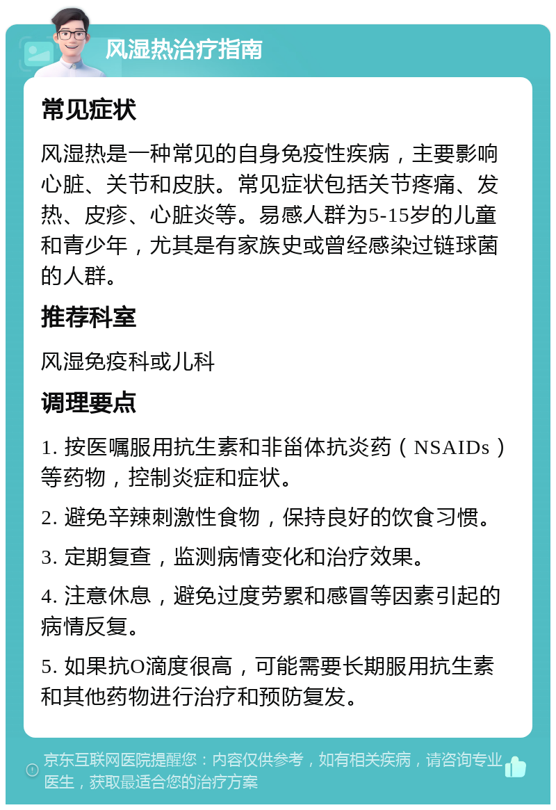 风湿热治疗指南 常见症状 风湿热是一种常见的自身免疫性疾病，主要影响心脏、关节和皮肤。常见症状包括关节疼痛、发热、皮疹、心脏炎等。易感人群为5-15岁的儿童和青少年，尤其是有家族史或曾经感染过链球菌的人群。 推荐科室 风湿免疫科或儿科 调理要点 1. 按医嘱服用抗生素和非甾体抗炎药（NSAIDs）等药物，控制炎症和症状。 2. 避免辛辣刺激性食物，保持良好的饮食习惯。 3. 定期复查，监测病情变化和治疗效果。 4. 注意休息，避免过度劳累和感冒等因素引起的病情反复。 5. 如果抗O滴度很高，可能需要长期服用抗生素和其他药物进行治疗和预防复发。