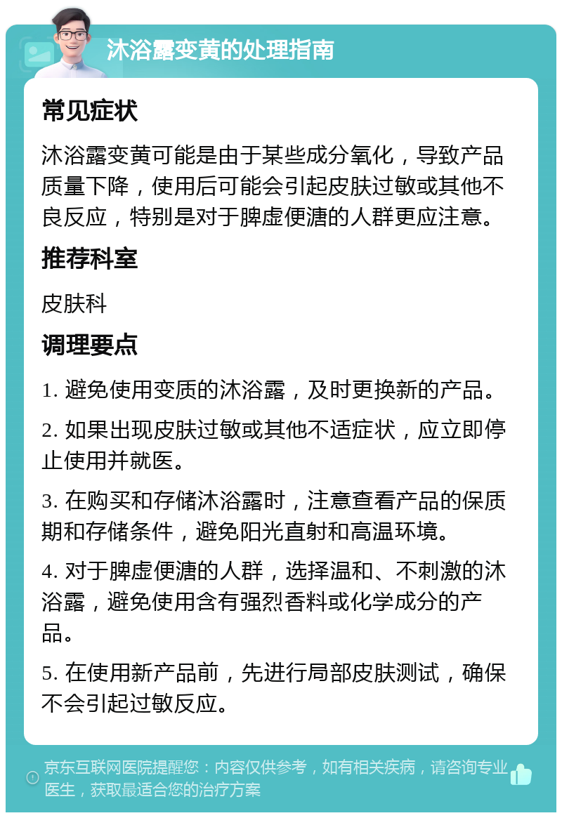 沐浴露变黄的处理指南 常见症状 沐浴露变黄可能是由于某些成分氧化，导致产品质量下降，使用后可能会引起皮肤过敏或其他不良反应，特别是对于脾虚便溏的人群更应注意。 推荐科室 皮肤科 调理要点 1. 避免使用变质的沐浴露，及时更换新的产品。 2. 如果出现皮肤过敏或其他不适症状，应立即停止使用并就医。 3. 在购买和存储沐浴露时，注意查看产品的保质期和存储条件，避免阳光直射和高温环境。 4. 对于脾虚便溏的人群，选择温和、不刺激的沐浴露，避免使用含有强烈香料或化学成分的产品。 5. 在使用新产品前，先进行局部皮肤测试，确保不会引起过敏反应。