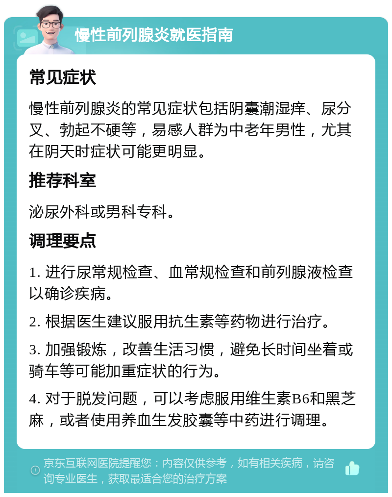 慢性前列腺炎就医指南 常见症状 慢性前列腺炎的常见症状包括阴囊潮湿痒、尿分叉、勃起不硬等，易感人群为中老年男性，尤其在阴天时症状可能更明显。 推荐科室 泌尿外科或男科专科。 调理要点 1. 进行尿常规检查、血常规检查和前列腺液检查以确诊疾病。 2. 根据医生建议服用抗生素等药物进行治疗。 3. 加强锻炼，改善生活习惯，避免长时间坐着或骑车等可能加重症状的行为。 4. 对于脱发问题，可以考虑服用维生素B6和黑芝麻，或者使用养血生发胶囊等中药进行调理。