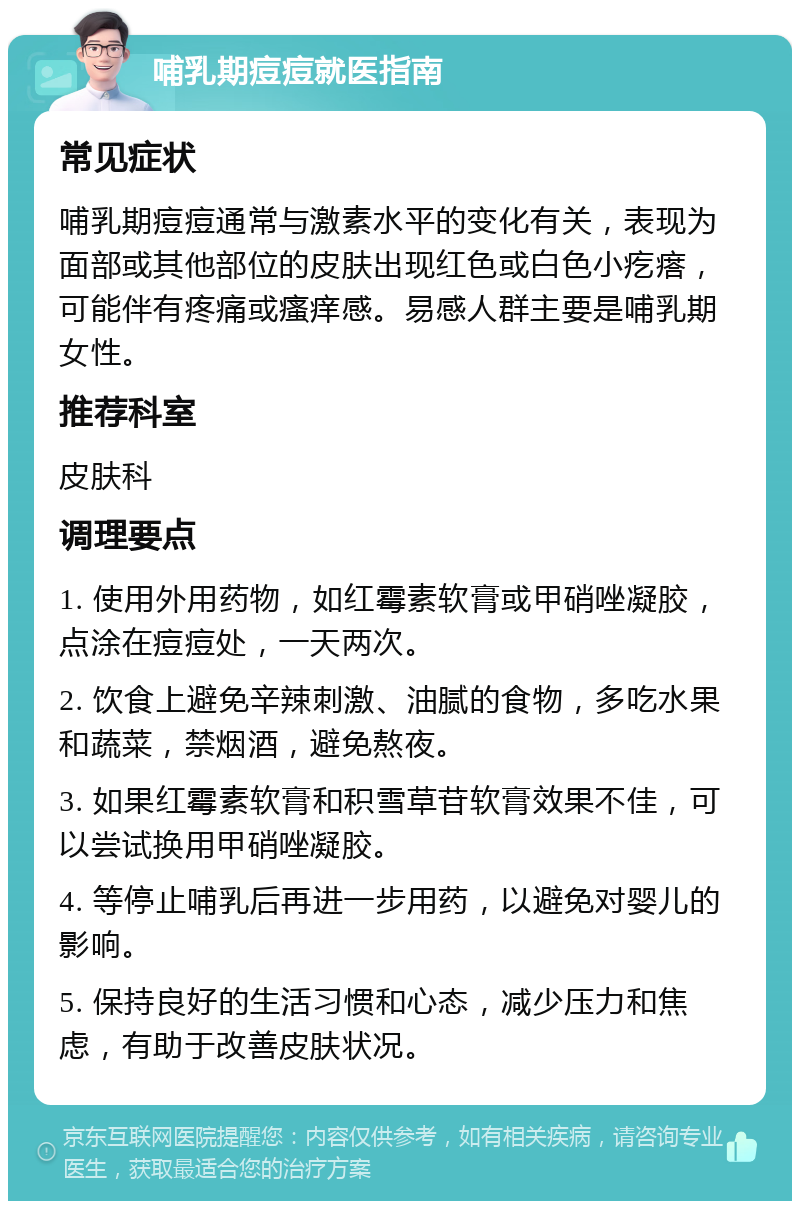 哺乳期痘痘就医指南 常见症状 哺乳期痘痘通常与激素水平的变化有关，表现为面部或其他部位的皮肤出现红色或白色小疙瘩，可能伴有疼痛或瘙痒感。易感人群主要是哺乳期女性。 推荐科室 皮肤科 调理要点 1. 使用外用药物，如红霉素软膏或甲硝唑凝胶，点涂在痘痘处，一天两次。 2. 饮食上避免辛辣刺激、油腻的食物，多吃水果和蔬菜，禁烟酒，避免熬夜。 3. 如果红霉素软膏和积雪草苷软膏效果不佳，可以尝试换用甲硝唑凝胶。 4. 等停止哺乳后再进一步用药，以避免对婴儿的影响。 5. 保持良好的生活习惯和心态，减少压力和焦虑，有助于改善皮肤状况。