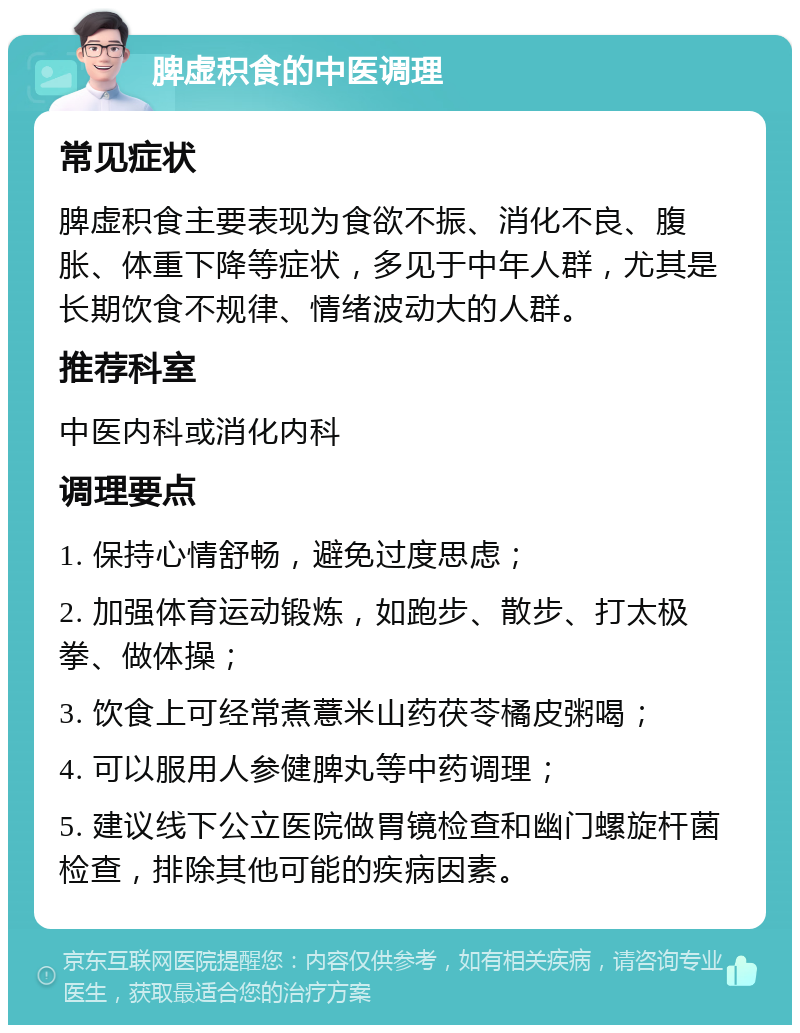 脾虚积食的中医调理 常见症状 脾虚积食主要表现为食欲不振、消化不良、腹胀、体重下降等症状，多见于中年人群，尤其是长期饮食不规律、情绪波动大的人群。 推荐科室 中医内科或消化内科 调理要点 1. 保持心情舒畅，避免过度思虑； 2. 加强体育运动锻炼，如跑步、散步、打太极拳、做体操； 3. 饮食上可经常煮薏米山药茯苓橘皮粥喝； 4. 可以服用人参健脾丸等中药调理； 5. 建议线下公立医院做胃镜检查和幽门螺旋杆菌检查，排除其他可能的疾病因素。