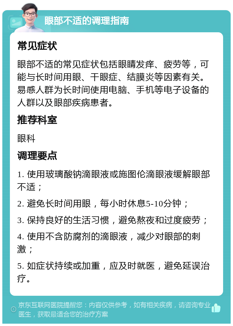 眼部不适的调理指南 常见症状 眼部不适的常见症状包括眼睛发痒、疲劳等，可能与长时间用眼、干眼症、结膜炎等因素有关。易感人群为长时间使用电脑、手机等电子设备的人群以及眼部疾病患者。 推荐科室 眼科 调理要点 1. 使用玻璃酸钠滴眼液或施图伦滴眼液缓解眼部不适； 2. 避免长时间用眼，每小时休息5-10分钟； 3. 保持良好的生活习惯，避免熬夜和过度疲劳； 4. 使用不含防腐剂的滴眼液，减少对眼部的刺激； 5. 如症状持续或加重，应及时就医，避免延误治疗。