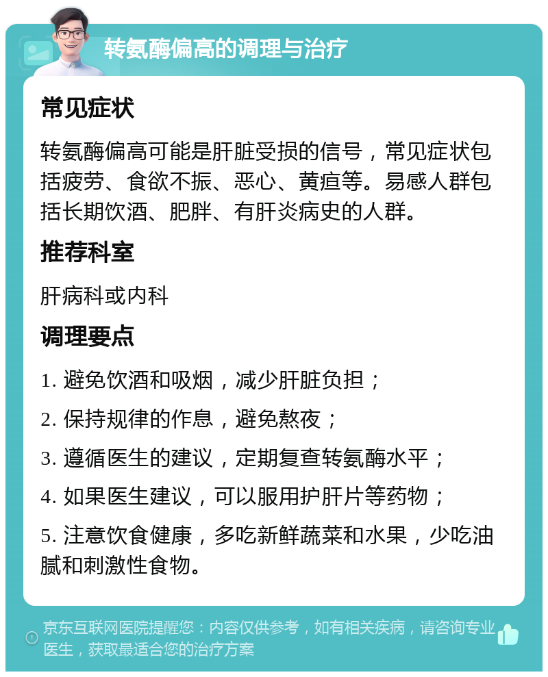 转氨酶偏高的调理与治疗 常见症状 转氨酶偏高可能是肝脏受损的信号，常见症状包括疲劳、食欲不振、恶心、黄疸等。易感人群包括长期饮酒、肥胖、有肝炎病史的人群。 推荐科室 肝病科或内科 调理要点 1. 避免饮酒和吸烟，减少肝脏负担； 2. 保持规律的作息，避免熬夜； 3. 遵循医生的建议，定期复查转氨酶水平； 4. 如果医生建议，可以服用护肝片等药物； 5. 注意饮食健康，多吃新鲜蔬菜和水果，少吃油腻和刺激性食物。