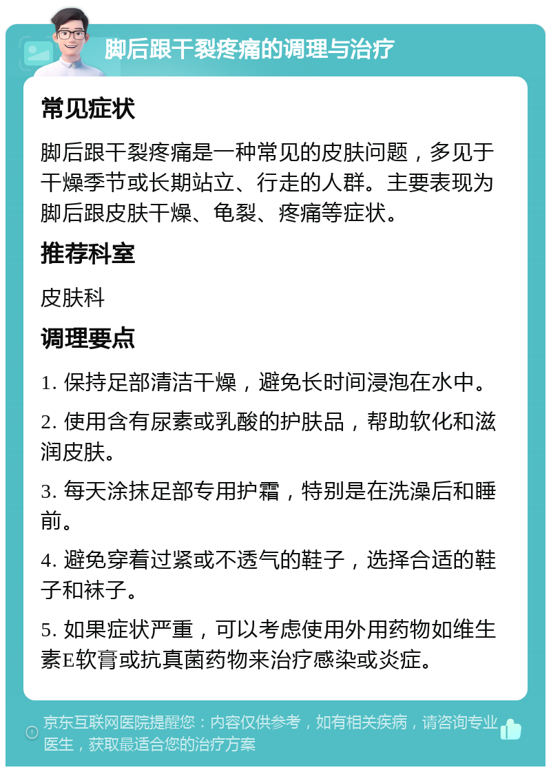 脚后跟干裂疼痛的调理与治疗 常见症状 脚后跟干裂疼痛是一种常见的皮肤问题，多见于干燥季节或长期站立、行走的人群。主要表现为脚后跟皮肤干燥、龟裂、疼痛等症状。 推荐科室 皮肤科 调理要点 1. 保持足部清洁干燥，避免长时间浸泡在水中。 2. 使用含有尿素或乳酸的护肤品，帮助软化和滋润皮肤。 3. 每天涂抹足部专用护霜，特别是在洗澡后和睡前。 4. 避免穿着过紧或不透气的鞋子，选择合适的鞋子和袜子。 5. 如果症状严重，可以考虑使用外用药物如维生素E软膏或抗真菌药物来治疗感染或炎症。