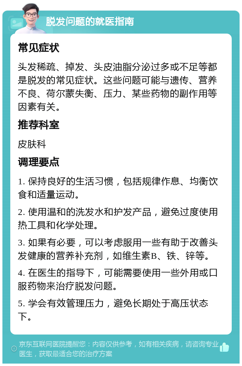 脱发问题的就医指南 常见症状 头发稀疏、掉发、头皮油脂分泌过多或不足等都是脱发的常见症状。这些问题可能与遗传、营养不良、荷尔蒙失衡、压力、某些药物的副作用等因素有关。 推荐科室 皮肤科 调理要点 1. 保持良好的生活习惯，包括规律作息、均衡饮食和适量运动。 2. 使用温和的洗发水和护发产品，避免过度使用热工具和化学处理。 3. 如果有必要，可以考虑服用一些有助于改善头发健康的营养补充剂，如维生素B、铁、锌等。 4. 在医生的指导下，可能需要使用一些外用或口服药物来治疗脱发问题。 5. 学会有效管理压力，避免长期处于高压状态下。