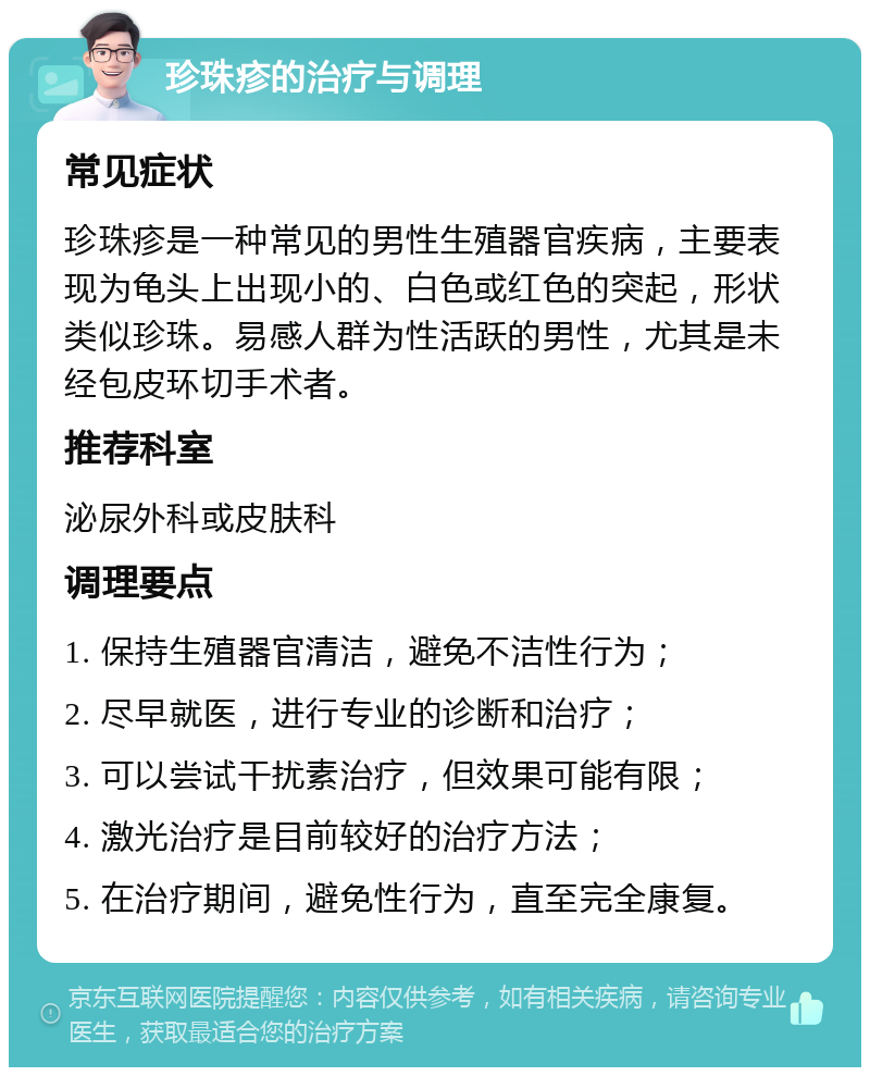 珍珠疹的治疗与调理 常见症状 珍珠疹是一种常见的男性生殖器官疾病，主要表现为龟头上出现小的、白色或红色的突起，形状类似珍珠。易感人群为性活跃的男性，尤其是未经包皮环切手术者。 推荐科室 泌尿外科或皮肤科 调理要点 1. 保持生殖器官清洁，避免不洁性行为； 2. 尽早就医，进行专业的诊断和治疗； 3. 可以尝试干扰素治疗，但效果可能有限； 4. 激光治疗是目前较好的治疗方法； 5. 在治疗期间，避免性行为，直至完全康复。