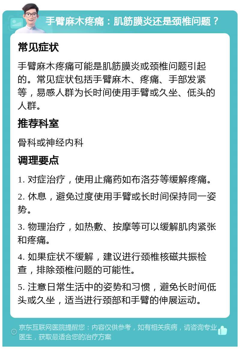 手臂麻木疼痛：肌筋膜炎还是颈椎问题？ 常见症状 手臂麻木疼痛可能是肌筋膜炎或颈椎问题引起的。常见症状包括手臂麻木、疼痛、手部发紧等，易感人群为长时间使用手臂或久坐、低头的人群。 推荐科室 骨科或神经内科 调理要点 1. 对症治疗，使用止痛药如布洛芬等缓解疼痛。 2. 休息，避免过度使用手臂或长时间保持同一姿势。 3. 物理治疗，如热敷、按摩等可以缓解肌肉紧张和疼痛。 4. 如果症状不缓解，建议进行颈椎核磁共振检查，排除颈椎问题的可能性。 5. 注意日常生活中的姿势和习惯，避免长时间低头或久坐，适当进行颈部和手臂的伸展运动。