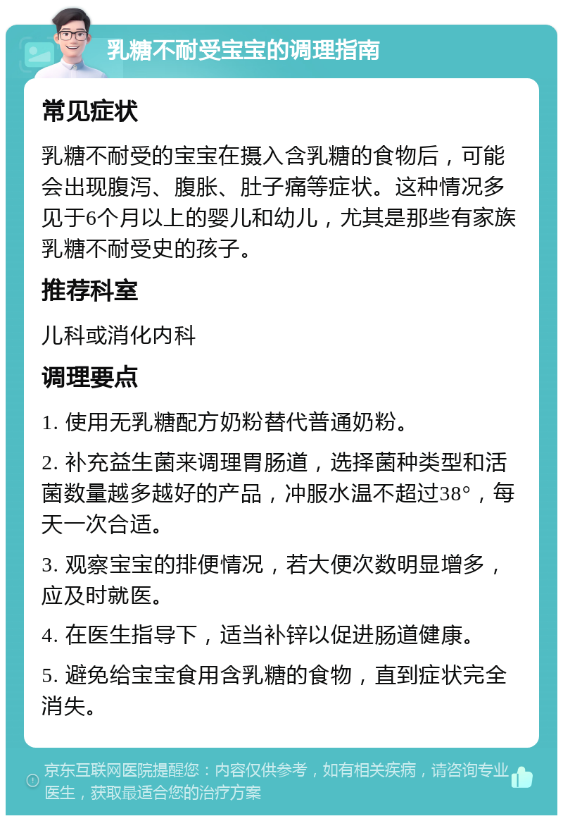 乳糖不耐受宝宝的调理指南 常见症状 乳糖不耐受的宝宝在摄入含乳糖的食物后，可能会出现腹泻、腹胀、肚子痛等症状。这种情况多见于6个月以上的婴儿和幼儿，尤其是那些有家族乳糖不耐受史的孩子。 推荐科室 儿科或消化内科 调理要点 1. 使用无乳糖配方奶粉替代普通奶粉。 2. 补充益生菌来调理胃肠道，选择菌种类型和活菌数量越多越好的产品，冲服水温不超过38°，每天一次合适。 3. 观察宝宝的排便情况，若大便次数明显增多，应及时就医。 4. 在医生指导下，适当补锌以促进肠道健康。 5. 避免给宝宝食用含乳糖的食物，直到症状完全消失。