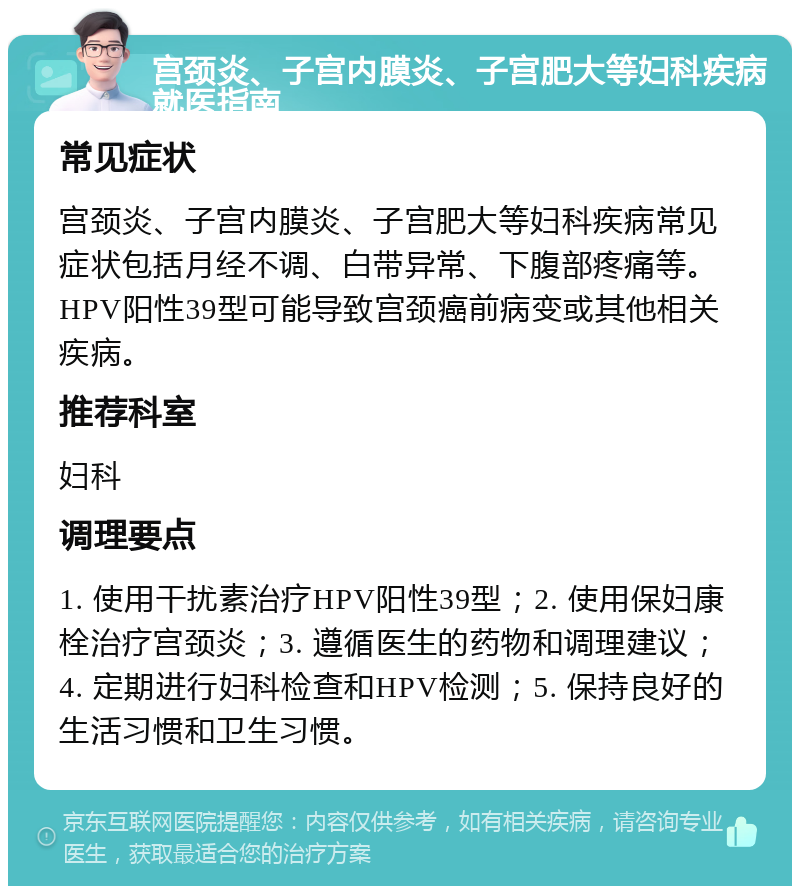 宫颈炎、子宫内膜炎、子宫肥大等妇科疾病就医指南 常见症状 宫颈炎、子宫内膜炎、子宫肥大等妇科疾病常见症状包括月经不调、白带异常、下腹部疼痛等。HPV阳性39型可能导致宫颈癌前病变或其他相关疾病。 推荐科室 妇科 调理要点 1. 使用干扰素治疗HPV阳性39型；2. 使用保妇康栓治疗宫颈炎；3. 遵循医生的药物和调理建议；4. 定期进行妇科检查和HPV检测；5. 保持良好的生活习惯和卫生习惯。