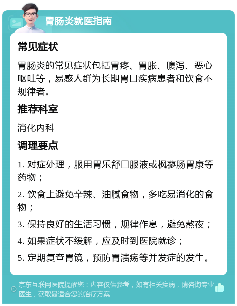 胃肠炎就医指南 常见症状 胃肠炎的常见症状包括胃疼、胃胀、腹泻、恶心呕吐等，易感人群为长期胃口疾病患者和饮食不规律者。 推荐科室 消化内科 调理要点 1. 对症处理，服用胃乐舒口服液或枫蓼肠胃康等药物； 2. 饮食上避免辛辣、油腻食物，多吃易消化的食物； 3. 保持良好的生活习惯，规律作息，避免熬夜； 4. 如果症状不缓解，应及时到医院就诊； 5. 定期复查胃镜，预防胃溃疡等并发症的发生。