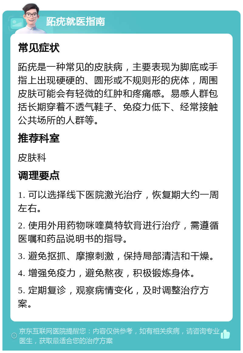 跖疣就医指南 常见症状 跖疣是一种常见的皮肤病，主要表现为脚底或手指上出现硬硬的、圆形或不规则形的疣体，周围皮肤可能会有轻微的红肿和疼痛感。易感人群包括长期穿着不透气鞋子、免疫力低下、经常接触公共场所的人群等。 推荐科室 皮肤科 调理要点 1. 可以选择线下医院激光治疗，恢复期大约一周左右。 2. 使用外用药物咪喹莫特软膏进行治疗，需遵循医嘱和药品说明书的指导。 3. 避免抠抓、摩擦刺激，保持局部清洁和干燥。 4. 增强免疫力，避免熬夜，积极锻炼身体。 5. 定期复诊，观察病情变化，及时调整治疗方案。