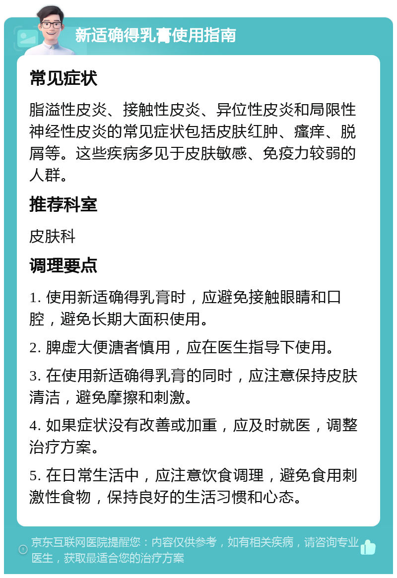 新适确得乳膏使用指南 常见症状 脂溢性皮炎、接触性皮炎、异位性皮炎和局限性神经性皮炎的常见症状包括皮肤红肿、瘙痒、脱屑等。这些疾病多见于皮肤敏感、免疫力较弱的人群。 推荐科室 皮肤科 调理要点 1. 使用新适确得乳膏时，应避免接触眼睛和口腔，避免长期大面积使用。 2. 脾虚大便溏者慎用，应在医生指导下使用。 3. 在使用新适确得乳膏的同时，应注意保持皮肤清洁，避免摩擦和刺激。 4. 如果症状没有改善或加重，应及时就医，调整治疗方案。 5. 在日常生活中，应注意饮食调理，避免食用刺激性食物，保持良好的生活习惯和心态。