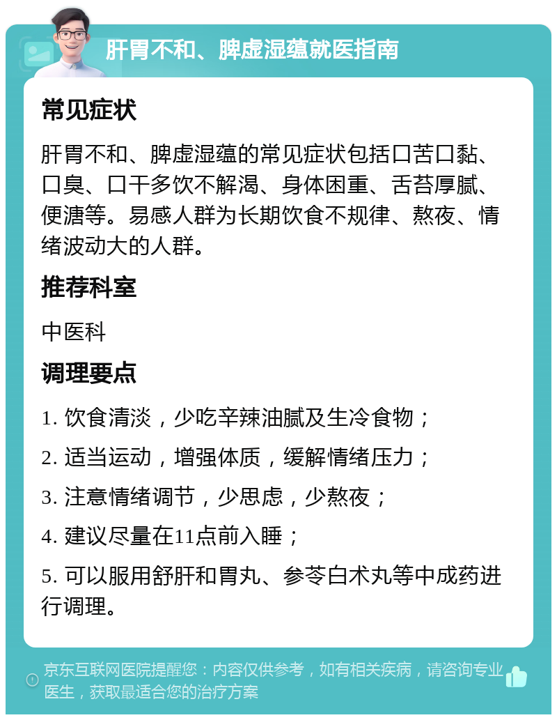 肝胃不和、脾虚湿蕴就医指南 常见症状 肝胃不和、脾虚湿蕴的常见症状包括口苦口黏、口臭、口干多饮不解渴、身体困重、舌苔厚腻、便溏等。易感人群为长期饮食不规律、熬夜、情绪波动大的人群。 推荐科室 中医科 调理要点 1. 饮食清淡，少吃辛辣油腻及生冷食物； 2. 适当运动，增强体质，缓解情绪压力； 3. 注意情绪调节，少思虑，少熬夜； 4. 建议尽量在11点前入睡； 5. 可以服用舒肝和胃丸、参苓白术丸等中成药进行调理。