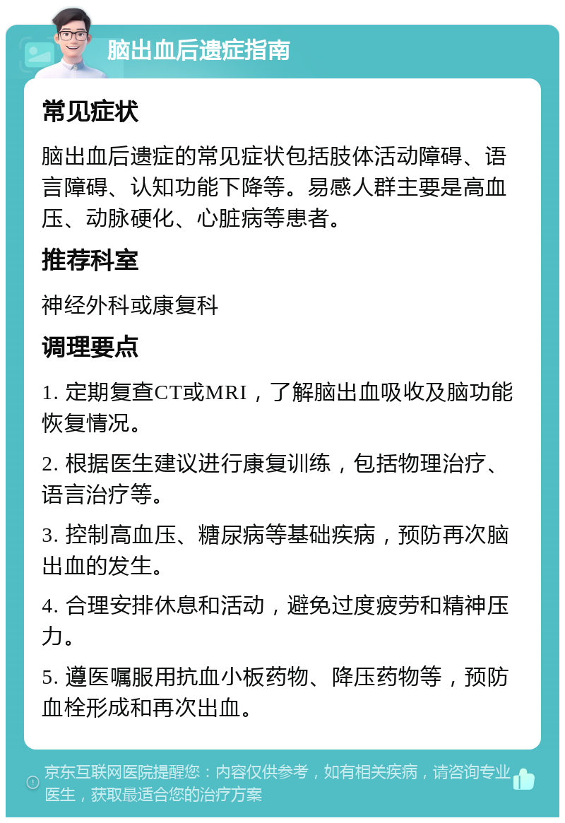 脑出血后遗症指南 常见症状 脑出血后遗症的常见症状包括肢体活动障碍、语言障碍、认知功能下降等。易感人群主要是高血压、动脉硬化、心脏病等患者。 推荐科室 神经外科或康复科 调理要点 1. 定期复查CT或MRI，了解脑出血吸收及脑功能恢复情况。 2. 根据医生建议进行康复训练，包括物理治疗、语言治疗等。 3. 控制高血压、糖尿病等基础疾病，预防再次脑出血的发生。 4. 合理安排休息和活动，避免过度疲劳和精神压力。 5. 遵医嘱服用抗血小板药物、降压药物等，预防血栓形成和再次出血。