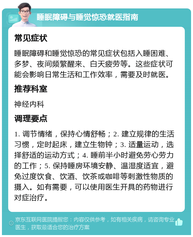 睡眠障碍与睡觉惊恐就医指南 常见症状 睡眠障碍和睡觉惊恐的常见症状包括入睡困难、多梦、夜间频繁醒来、白天疲劳等。这些症状可能会影响日常生活和工作效率，需要及时就医。 推荐科室 神经内科 调理要点 1. 调节情绪，保持心情舒畅；2. 建立规律的生活习惯，定时起床，建立生物钟；3. 适量运动，选择舒适的运动方式；4. 睡前半小时避免劳心劳力的工作；5. 保持睡房环境安静、温湿度适宜，避免过度饮食、饮酒、饮茶或咖啡等刺激性物质的摄入。如有需要，可以使用医生开具的药物进行对症治疗。