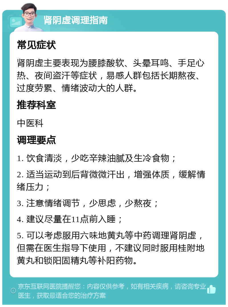 肾阴虚调理指南 常见症状 肾阴虚主要表现为腰膝酸软、头晕耳鸣、手足心热、夜间盗汗等症状，易感人群包括长期熬夜、过度劳累、情绪波动大的人群。 推荐科室 中医科 调理要点 1. 饮食清淡，少吃辛辣油腻及生冷食物； 2. 适当运动到后背微微汗出，增强体质，缓解情绪压力； 3. 注意情绪调节，少思虑，少熬夜； 4. 建议尽量在11点前入睡； 5. 可以考虑服用六味地黄丸等中药调理肾阴虚，但需在医生指导下使用，不建议同时服用桂附地黄丸和锁阳固精丸等补阳药物。