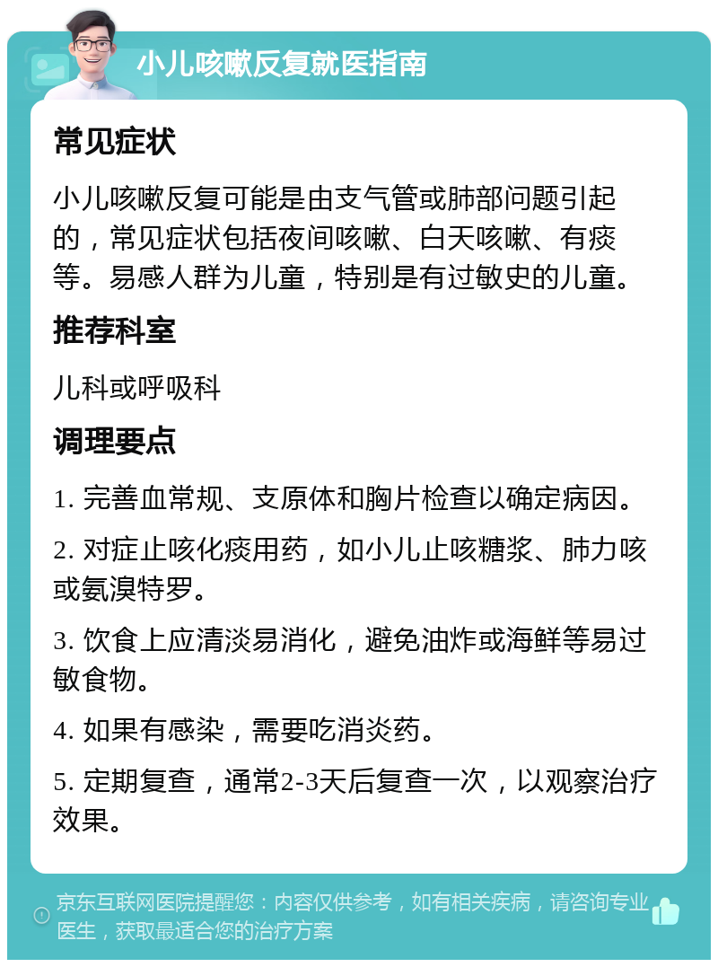 小儿咳嗽反复就医指南 常见症状 小儿咳嗽反复可能是由支气管或肺部问题引起的，常见症状包括夜间咳嗽、白天咳嗽、有痰等。易感人群为儿童，特别是有过敏史的儿童。 推荐科室 儿科或呼吸科 调理要点 1. 完善血常规、支原体和胸片检查以确定病因。 2. 对症止咳化痰用药，如小儿止咳糖浆、肺力咳或氨溴特罗。 3. 饮食上应清淡易消化，避免油炸或海鲜等易过敏食物。 4. 如果有感染，需要吃消炎药。 5. 定期复查，通常2-3天后复查一次，以观察治疗效果。