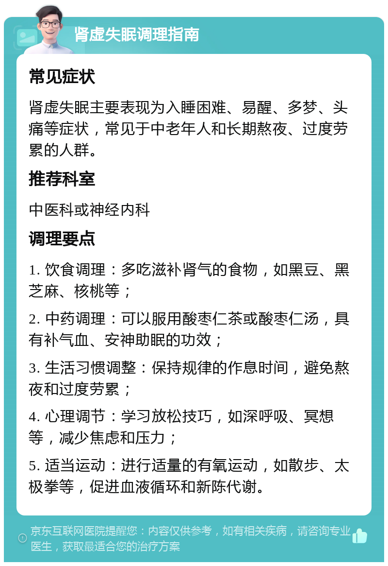 肾虚失眠调理指南 常见症状 肾虚失眠主要表现为入睡困难、易醒、多梦、头痛等症状，常见于中老年人和长期熬夜、过度劳累的人群。 推荐科室 中医科或神经内科 调理要点 1. 饮食调理：多吃滋补肾气的食物，如黑豆、黑芝麻、核桃等； 2. 中药调理：可以服用酸枣仁茶或酸枣仁汤，具有补气血、安神助眠的功效； 3. 生活习惯调整：保持规律的作息时间，避免熬夜和过度劳累； 4. 心理调节：学习放松技巧，如深呼吸、冥想等，减少焦虑和压力； 5. 适当运动：进行适量的有氧运动，如散步、太极拳等，促进血液循环和新陈代谢。