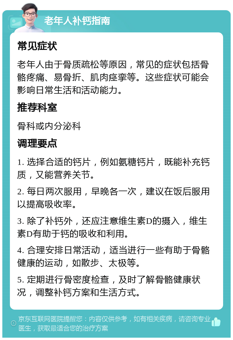 老年人补钙指南 常见症状 老年人由于骨质疏松等原因，常见的症状包括骨骼疼痛、易骨折、肌肉痉挛等。这些症状可能会影响日常生活和活动能力。 推荐科室 骨科或内分泌科 调理要点 1. 选择合适的钙片，例如氨糖钙片，既能补充钙质，又能营养关节。 2. 每日两次服用，早晚各一次，建议在饭后服用以提高吸收率。 3. 除了补钙外，还应注意维生素D的摄入，维生素D有助于钙的吸收和利用。 4. 合理安排日常活动，适当进行一些有助于骨骼健康的运动，如散步、太极等。 5. 定期进行骨密度检查，及时了解骨骼健康状况，调整补钙方案和生活方式。