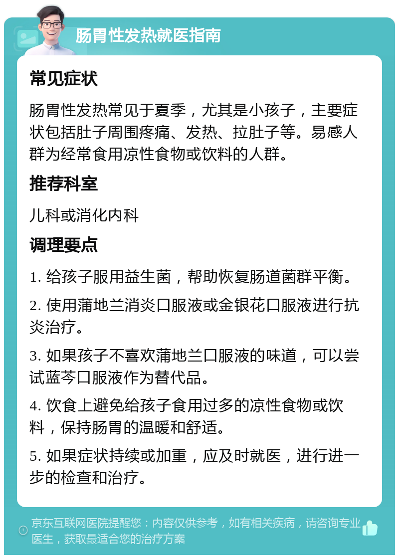 肠胃性发热就医指南 常见症状 肠胃性发热常见于夏季，尤其是小孩子，主要症状包括肚子周围疼痛、发热、拉肚子等。易感人群为经常食用凉性食物或饮料的人群。 推荐科室 儿科或消化内科 调理要点 1. 给孩子服用益生菌，帮助恢复肠道菌群平衡。 2. 使用蒲地兰消炎口服液或金银花口服液进行抗炎治疗。 3. 如果孩子不喜欢蒲地兰口服液的味道，可以尝试蓝芩口服液作为替代品。 4. 饮食上避免给孩子食用过多的凉性食物或饮料，保持肠胃的温暖和舒适。 5. 如果症状持续或加重，应及时就医，进行进一步的检查和治疗。