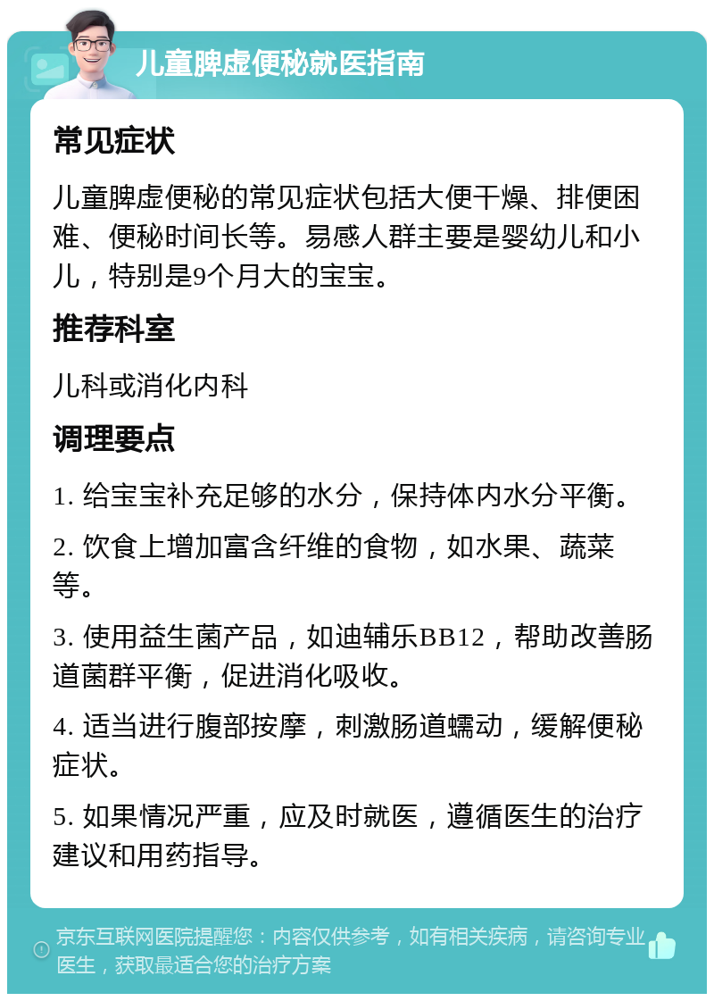 儿童脾虚便秘就医指南 常见症状 儿童脾虚便秘的常见症状包括大便干燥、排便困难、便秘时间长等。易感人群主要是婴幼儿和小儿，特别是9个月大的宝宝。 推荐科室 儿科或消化内科 调理要点 1. 给宝宝补充足够的水分，保持体内水分平衡。 2. 饮食上增加富含纤维的食物，如水果、蔬菜等。 3. 使用益生菌产品，如迪辅乐BB12，帮助改善肠道菌群平衡，促进消化吸收。 4. 适当进行腹部按摩，刺激肠道蠕动，缓解便秘症状。 5. 如果情况严重，应及时就医，遵循医生的治疗建议和用药指导。