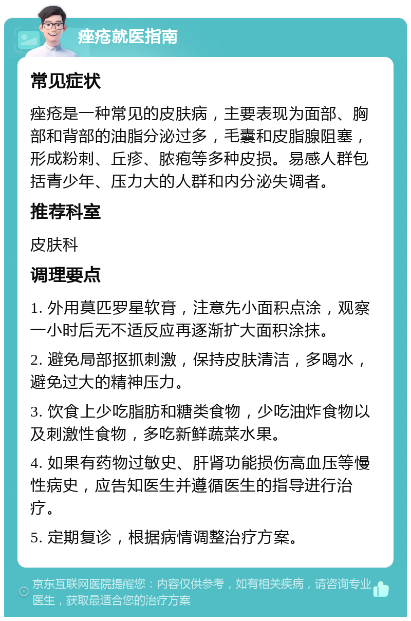 痤疮就医指南 常见症状 痤疮是一种常见的皮肤病，主要表现为面部、胸部和背部的油脂分泌过多，毛囊和皮脂腺阻塞，形成粉刺、丘疹、脓疱等多种皮损。易感人群包括青少年、压力大的人群和内分泌失调者。 推荐科室 皮肤科 调理要点 1. 外用莫匹罗星软膏，注意先小面积点涂，观察一小时后无不适反应再逐渐扩大面积涂抹。 2. 避免局部抠抓刺激，保持皮肤清洁，多喝水，避免过大的精神压力。 3. 饮食上少吃脂肪和糖类食物，少吃油炸食物以及刺激性食物，多吃新鲜蔬菜水果。 4. 如果有药物过敏史、肝肾功能损伤高血压等慢性病史，应告知医生并遵循医生的指导进行治疗。 5. 定期复诊，根据病情调整治疗方案。