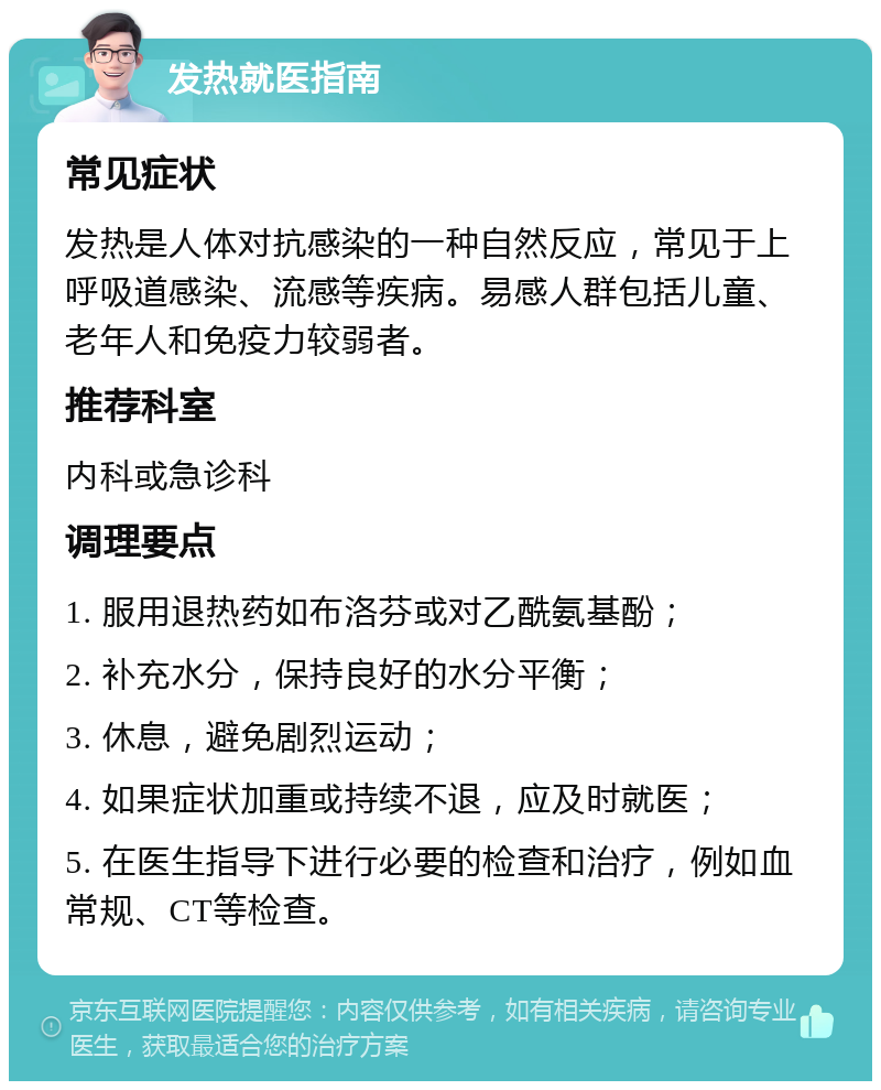 发热就医指南 常见症状 发热是人体对抗感染的一种自然反应，常见于上呼吸道感染、流感等疾病。易感人群包括儿童、老年人和免疫力较弱者。 推荐科室 内科或急诊科 调理要点 1. 服用退热药如布洛芬或对乙酰氨基酚； 2. 补充水分，保持良好的水分平衡； 3. 休息，避免剧烈运动； 4. 如果症状加重或持续不退，应及时就医； 5. 在医生指导下进行必要的检查和治疗，例如血常规、CT等检查。