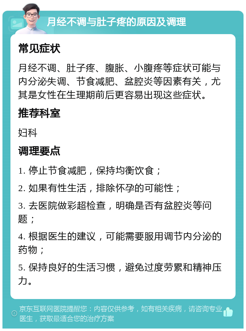 月经不调与肚子疼的原因及调理 常见症状 月经不调、肚子疼、腹胀、小腹疼等症状可能与内分泌失调、节食减肥、盆腔炎等因素有关，尤其是女性在生理期前后更容易出现这些症状。 推荐科室 妇科 调理要点 1. 停止节食减肥，保持均衡饮食； 2. 如果有性生活，排除怀孕的可能性； 3. 去医院做彩超检查，明确是否有盆腔炎等问题； 4. 根据医生的建议，可能需要服用调节内分泌的药物； 5. 保持良好的生活习惯，避免过度劳累和精神压力。