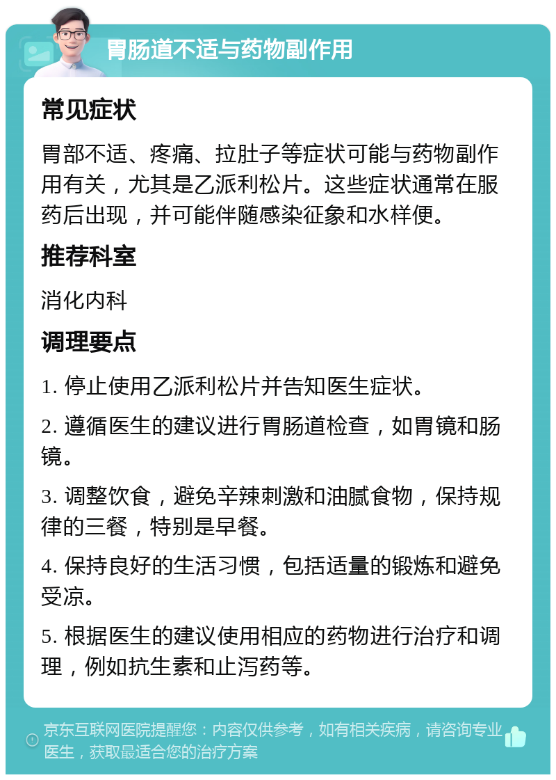 胃肠道不适与药物副作用 常见症状 胃部不适、疼痛、拉肚子等症状可能与药物副作用有关，尤其是乙派利松片。这些症状通常在服药后出现，并可能伴随感染征象和水样便。 推荐科室 消化内科 调理要点 1. 停止使用乙派利松片并告知医生症状。 2. 遵循医生的建议进行胃肠道检查，如胃镜和肠镜。 3. 调整饮食，避免辛辣刺激和油腻食物，保持规律的三餐，特别是早餐。 4. 保持良好的生活习惯，包括适量的锻炼和避免受凉。 5. 根据医生的建议使用相应的药物进行治疗和调理，例如抗生素和止泻药等。