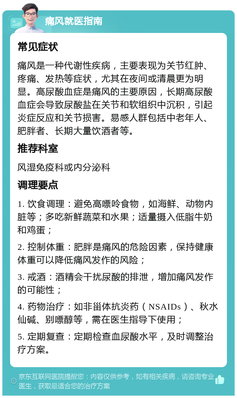 痛风就医指南 常见症状 痛风是一种代谢性疾病，主要表现为关节红肿、疼痛、发热等症状，尤其在夜间或清晨更为明显。高尿酸血症是痛风的主要原因，长期高尿酸血症会导致尿酸盐在关节和软组织中沉积，引起炎症反应和关节损害。易感人群包括中老年人、肥胖者、长期大量饮酒者等。 推荐科室 风湿免疫科或内分泌科 调理要点 1. 饮食调理：避免高嘌呤食物，如海鲜、动物内脏等；多吃新鲜蔬菜和水果；适量摄入低脂牛奶和鸡蛋； 2. 控制体重：肥胖是痛风的危险因素，保持健康体重可以降低痛风发作的风险； 3. 戒酒：酒精会干扰尿酸的排泄，增加痛风发作的可能性； 4. 药物治疗：如非甾体抗炎药（NSAIDs）、秋水仙碱、别嘌醇等，需在医生指导下使用； 5. 定期复查：定期检查血尿酸水平，及时调整治疗方案。