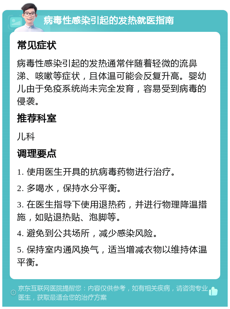 病毒性感染引起的发热就医指南 常见症状 病毒性感染引起的发热通常伴随着轻微的流鼻涕、咳嗽等症状，且体温可能会反复升高。婴幼儿由于免疫系统尚未完全发育，容易受到病毒的侵袭。 推荐科室 儿科 调理要点 1. 使用医生开具的抗病毒药物进行治疗。 2. 多喝水，保持水分平衡。 3. 在医生指导下使用退热药，并进行物理降温措施，如贴退热贴、泡脚等。 4. 避免到公共场所，减少感染风险。 5. 保持室内通风换气，适当增减衣物以维持体温平衡。