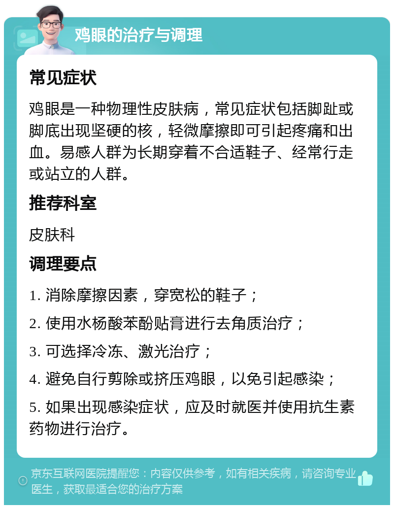 鸡眼的治疗与调理 常见症状 鸡眼是一种物理性皮肤病，常见症状包括脚趾或脚底出现坚硬的核，轻微摩擦即可引起疼痛和出血。易感人群为长期穿着不合适鞋子、经常行走或站立的人群。 推荐科室 皮肤科 调理要点 1. 消除摩擦因素，穿宽松的鞋子； 2. 使用水杨酸苯酚贴膏进行去角质治疗； 3. 可选择冷冻、激光治疗； 4. 避免自行剪除或挤压鸡眼，以免引起感染； 5. 如果出现感染症状，应及时就医并使用抗生素药物进行治疗。