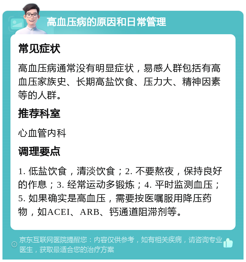 高血压病的原因和日常管理 常见症状 高血压病通常没有明显症状，易感人群包括有高血压家族史、长期高盐饮食、压力大、精神因素等的人群。 推荐科室 心血管内科 调理要点 1. 低盐饮食，清淡饮食；2. 不要熬夜，保持良好的作息；3. 经常运动多锻炼；4. 平时监测血压；5. 如果确实是高血压，需要按医嘱服用降压药物，如ACEI、ARB、钙通道阻滞剂等。