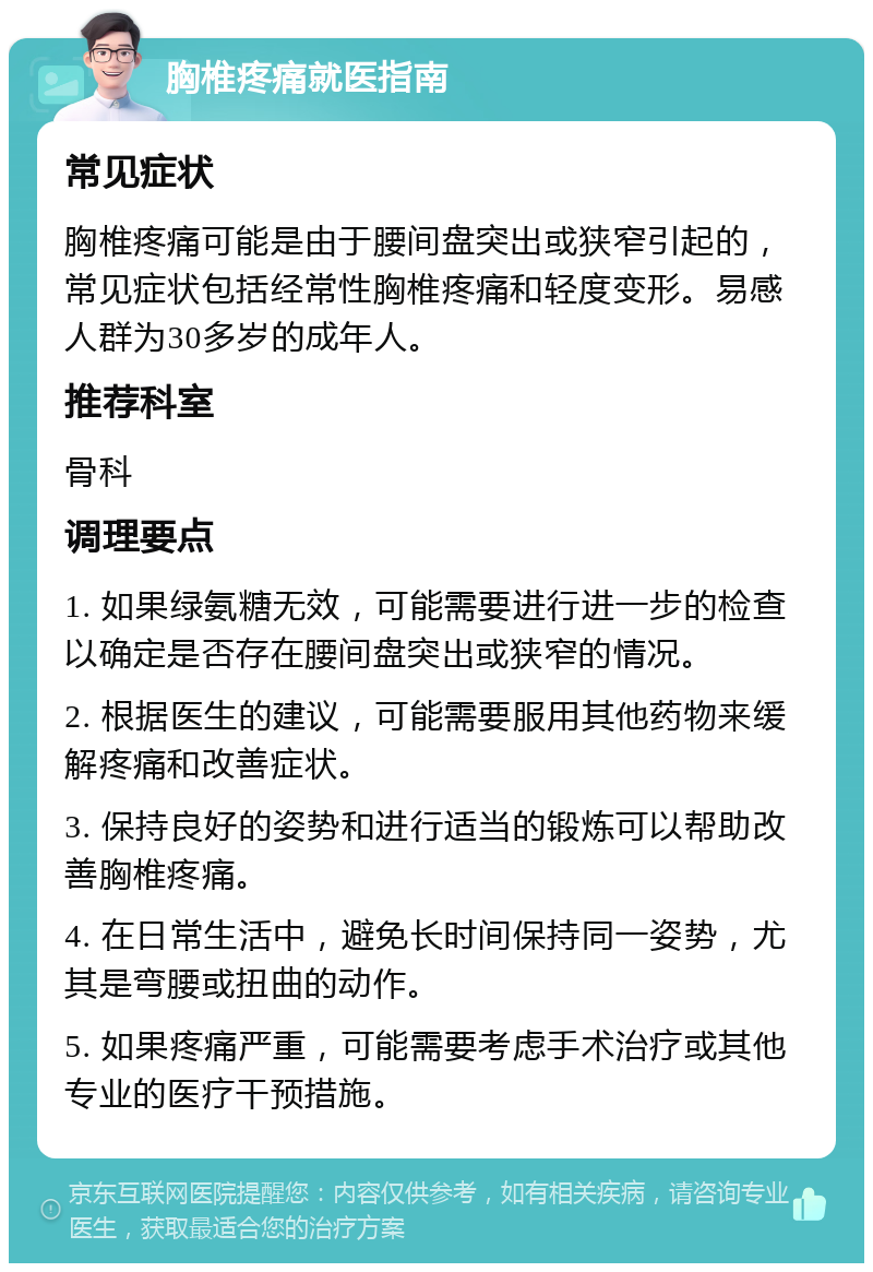 胸椎疼痛就医指南 常见症状 胸椎疼痛可能是由于腰间盘突出或狭窄引起的，常见症状包括经常性胸椎疼痛和轻度变形。易感人群为30多岁的成年人。 推荐科室 骨科 调理要点 1. 如果绿氨糖无效，可能需要进行进一步的检查以确定是否存在腰间盘突出或狭窄的情况。 2. 根据医生的建议，可能需要服用其他药物来缓解疼痛和改善症状。 3. 保持良好的姿势和进行适当的锻炼可以帮助改善胸椎疼痛。 4. 在日常生活中，避免长时间保持同一姿势，尤其是弯腰或扭曲的动作。 5. 如果疼痛严重，可能需要考虑手术治疗或其他专业的医疗干预措施。