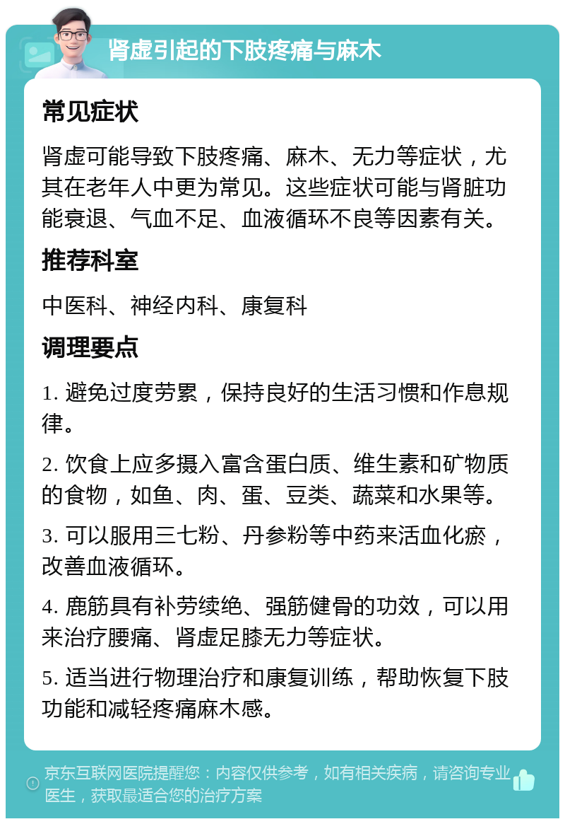 肾虚引起的下肢疼痛与麻木 常见症状 肾虚可能导致下肢疼痛、麻木、无力等症状，尤其在老年人中更为常见。这些症状可能与肾脏功能衰退、气血不足、血液循环不良等因素有关。 推荐科室 中医科、神经内科、康复科 调理要点 1. 避免过度劳累，保持良好的生活习惯和作息规律。 2. 饮食上应多摄入富含蛋白质、维生素和矿物质的食物，如鱼、肉、蛋、豆类、蔬菜和水果等。 3. 可以服用三七粉、丹参粉等中药来活血化瘀，改善血液循环。 4. 鹿筋具有补劳续绝、强筋健骨的功效，可以用来治疗腰痛、肾虚足膝无力等症状。 5. 适当进行物理治疗和康复训练，帮助恢复下肢功能和减轻疼痛麻木感。