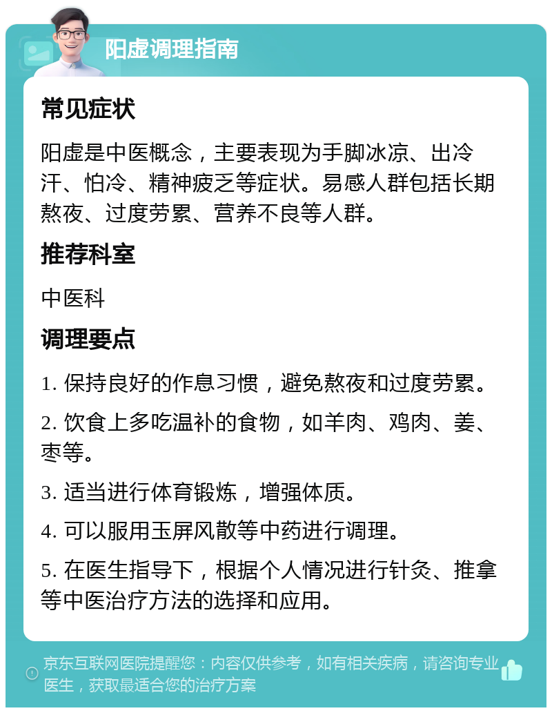 阳虚调理指南 常见症状 阳虚是中医概念，主要表现为手脚冰凉、出冷汗、怕冷、精神疲乏等症状。易感人群包括长期熬夜、过度劳累、营养不良等人群。 推荐科室 中医科 调理要点 1. 保持良好的作息习惯，避免熬夜和过度劳累。 2. 饮食上多吃温补的食物，如羊肉、鸡肉、姜、枣等。 3. 适当进行体育锻炼，增强体质。 4. 可以服用玉屏风散等中药进行调理。 5. 在医生指导下，根据个人情况进行针灸、推拿等中医治疗方法的选择和应用。