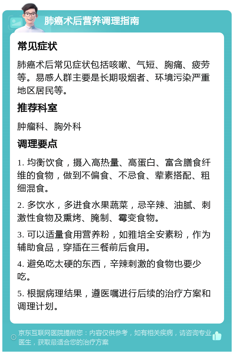 肺癌术后营养调理指南 常见症状 肺癌术后常见症状包括咳嗽、气短、胸痛、疲劳等。易感人群主要是长期吸烟者、环境污染严重地区居民等。 推荐科室 肿瘤科、胸外科 调理要点 1. 均衡饮食，摄入高热量、高蛋白、富含膳食纤维的食物，做到不偏食、不忌食、荤素搭配、粗细混食。 2. 多饮水，多进食水果蔬菜，忌辛辣、油腻、刺激性食物及熏烤、腌制、霉变食物。 3. 可以适量食用营养粉，如雅培全安素粉，作为辅助食品，穿插在三餐前后食用。 4. 避免吃太硬的东西，辛辣刺激的食物也要少吃。 5. 根据病理结果，遵医嘱进行后续的治疗方案和调理计划。