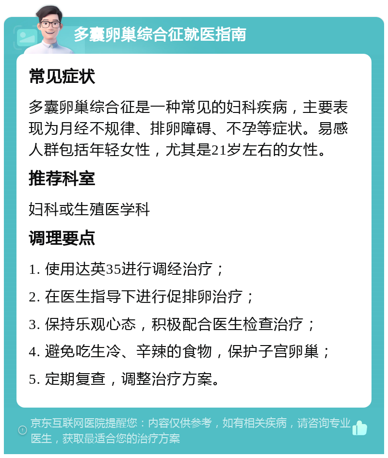 多囊卵巢综合征就医指南 常见症状 多囊卵巢综合征是一种常见的妇科疾病，主要表现为月经不规律、排卵障碍、不孕等症状。易感人群包括年轻女性，尤其是21岁左右的女性。 推荐科室 妇科或生殖医学科 调理要点 1. 使用达英35进行调经治疗； 2. 在医生指导下进行促排卵治疗； 3. 保持乐观心态，积极配合医生检查治疗； 4. 避免吃生冷、辛辣的食物，保护子宫卵巢； 5. 定期复查，调整治疗方案。