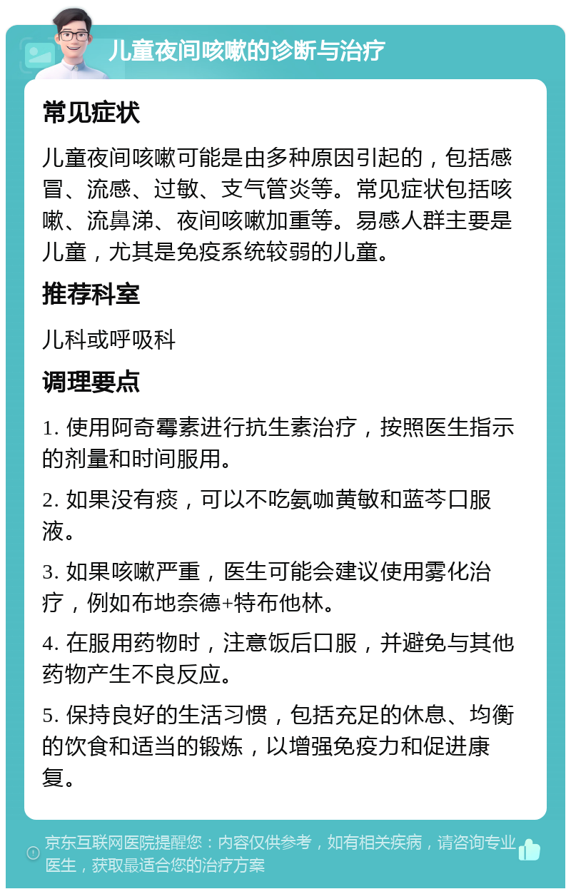 儿童夜间咳嗽的诊断与治疗 常见症状 儿童夜间咳嗽可能是由多种原因引起的，包括感冒、流感、过敏、支气管炎等。常见症状包括咳嗽、流鼻涕、夜间咳嗽加重等。易感人群主要是儿童，尤其是免疫系统较弱的儿童。 推荐科室 儿科或呼吸科 调理要点 1. 使用阿奇霉素进行抗生素治疗，按照医生指示的剂量和时间服用。 2. 如果没有痰，可以不吃氨咖黄敏和蓝芩口服液。 3. 如果咳嗽严重，医生可能会建议使用雾化治疗，例如布地奈德+特布他林。 4. 在服用药物时，注意饭后口服，并避免与其他药物产生不良反应。 5. 保持良好的生活习惯，包括充足的休息、均衡的饮食和适当的锻炼，以增强免疫力和促进康复。