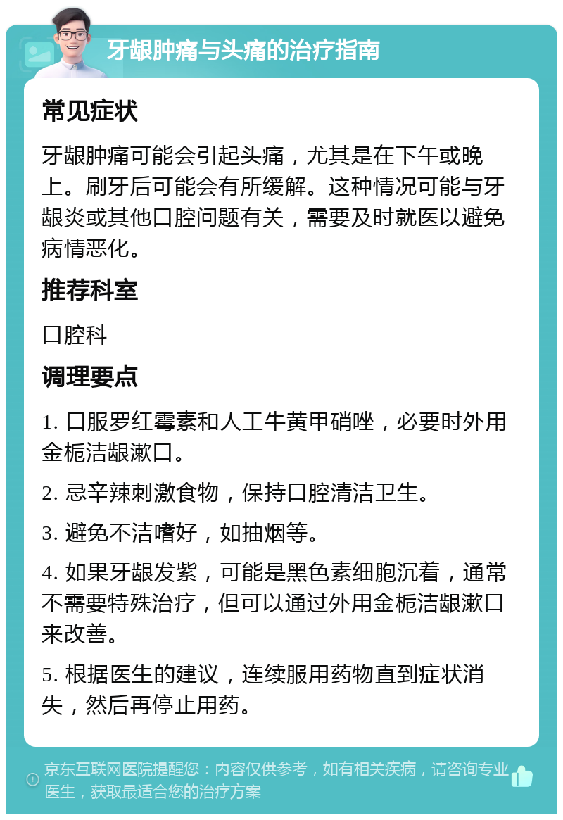 牙龈肿痛与头痛的治疗指南 常见症状 牙龈肿痛可能会引起头痛，尤其是在下午或晚上。刷牙后可能会有所缓解。这种情况可能与牙龈炎或其他口腔问题有关，需要及时就医以避免病情恶化。 推荐科室 口腔科 调理要点 1. 口服罗红霉素和人工牛黄甲硝唑，必要时外用金栀洁龈漱口。 2. 忌辛辣刺激食物，保持口腔清洁卫生。 3. 避免不洁嗜好，如抽烟等。 4. 如果牙龈发紫，可能是黑色素细胞沉着，通常不需要特殊治疗，但可以通过外用金栀洁龈漱口来改善。 5. 根据医生的建议，连续服用药物直到症状消失，然后再停止用药。