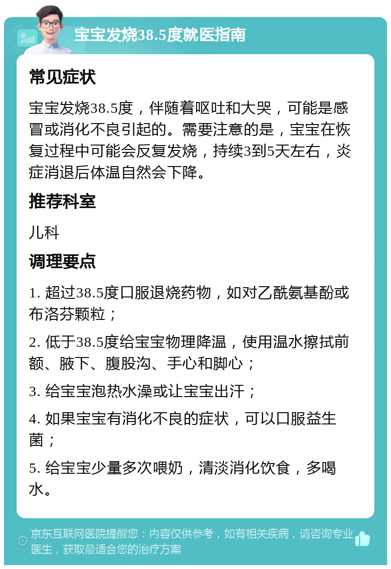 宝宝发烧38.5度就医指南 常见症状 宝宝发烧38.5度，伴随着呕吐和大哭，可能是感冒或消化不良引起的。需要注意的是，宝宝在恢复过程中可能会反复发烧，持续3到5天左右，炎症消退后体温自然会下降。 推荐科室 儿科 调理要点 1. 超过38.5度口服退烧药物，如对乙酰氨基酚或布洛芬颗粒； 2. 低于38.5度给宝宝物理降温，使用温水擦拭前额、腋下、腹股沟、手心和脚心； 3. 给宝宝泡热水澡或让宝宝出汗； 4. 如果宝宝有消化不良的症状，可以口服益生菌； 5. 给宝宝少量多次喂奶，清淡消化饮食，多喝水。