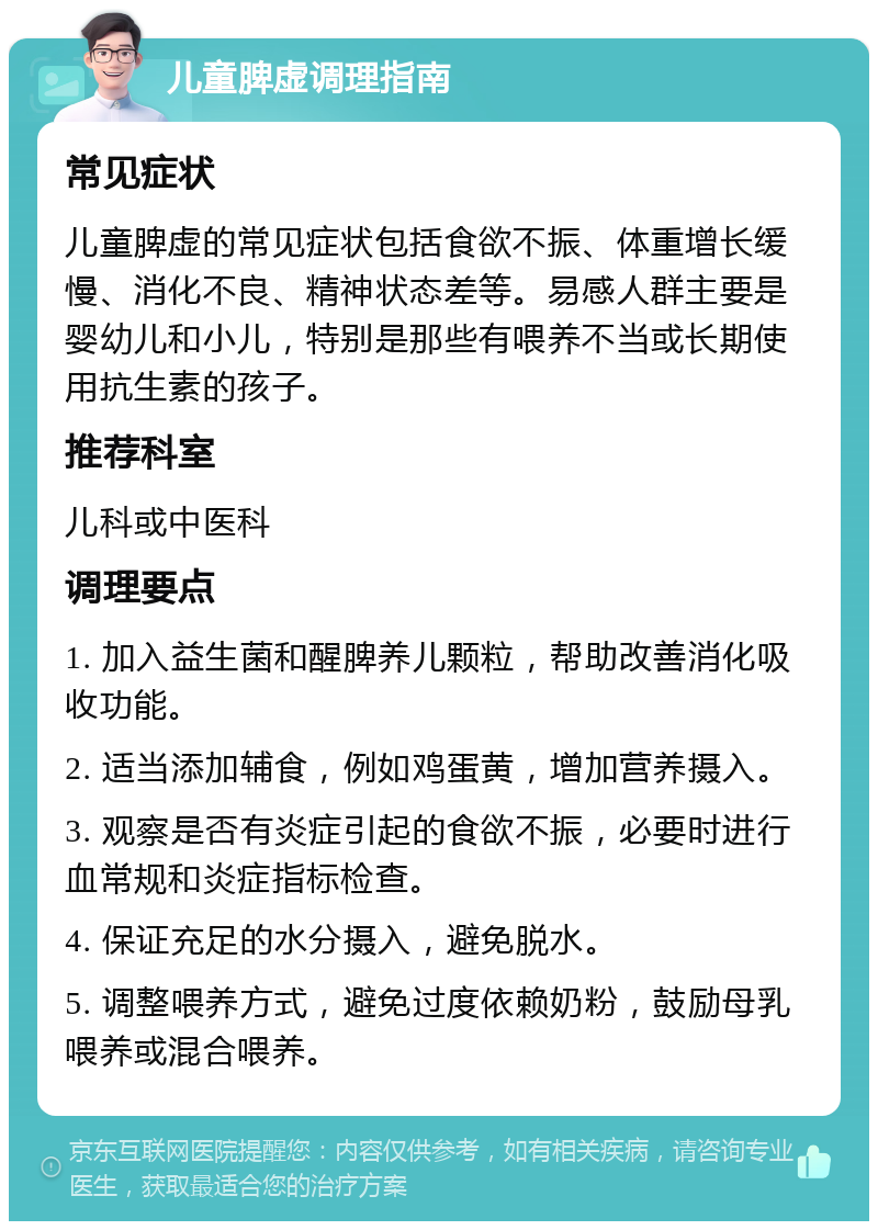 儿童脾虚调理指南 常见症状 儿童脾虚的常见症状包括食欲不振、体重增长缓慢、消化不良、精神状态差等。易感人群主要是婴幼儿和小儿，特别是那些有喂养不当或长期使用抗生素的孩子。 推荐科室 儿科或中医科 调理要点 1. 加入益生菌和醒脾养儿颗粒，帮助改善消化吸收功能。 2. 适当添加辅食，例如鸡蛋黄，增加营养摄入。 3. 观察是否有炎症引起的食欲不振，必要时进行血常规和炎症指标检查。 4. 保证充足的水分摄入，避免脱水。 5. 调整喂养方式，避免过度依赖奶粉，鼓励母乳喂养或混合喂养。