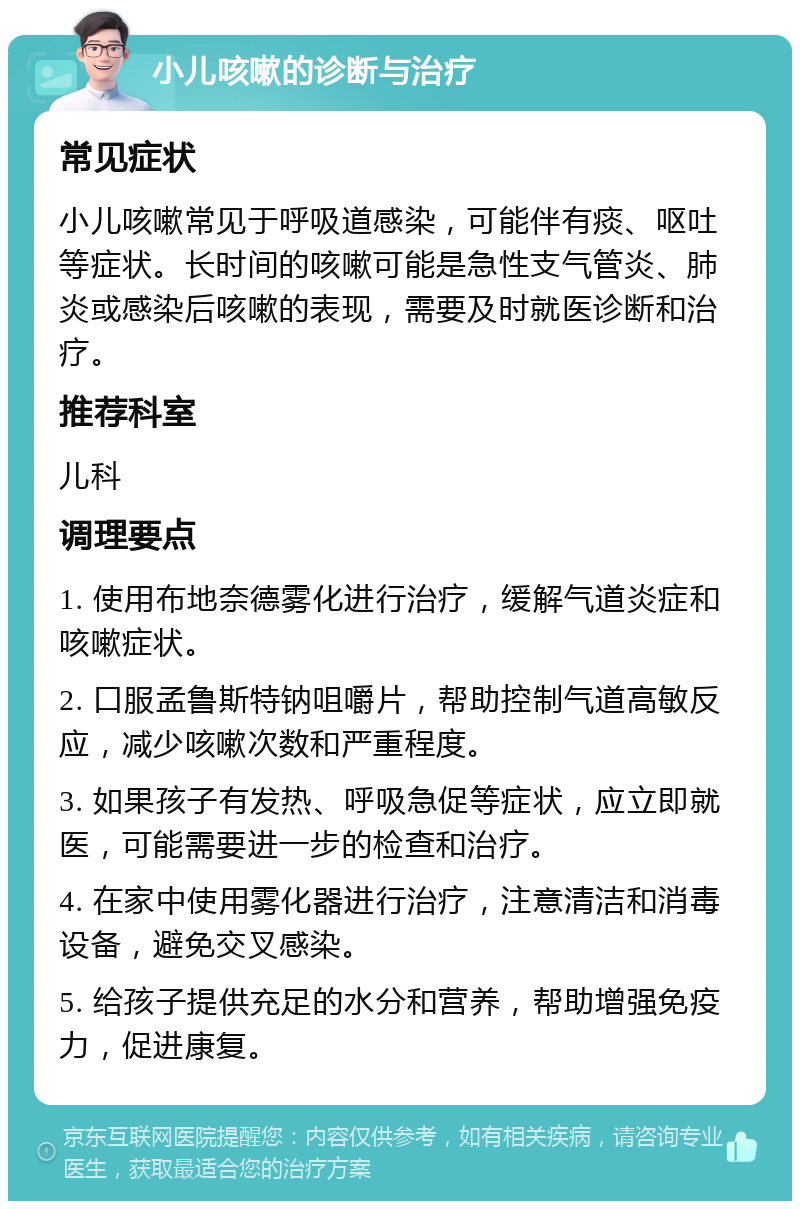 小儿咳嗽的诊断与治疗 常见症状 小儿咳嗽常见于呼吸道感染，可能伴有痰、呕吐等症状。长时间的咳嗽可能是急性支气管炎、肺炎或感染后咳嗽的表现，需要及时就医诊断和治疗。 推荐科室 儿科 调理要点 1. 使用布地奈德雾化进行治疗，缓解气道炎症和咳嗽症状。 2. 口服孟鲁斯特钠咀嚼片，帮助控制气道高敏反应，减少咳嗽次数和严重程度。 3. 如果孩子有发热、呼吸急促等症状，应立即就医，可能需要进一步的检查和治疗。 4. 在家中使用雾化器进行治疗，注意清洁和消毒设备，避免交叉感染。 5. 给孩子提供充足的水分和营养，帮助增强免疫力，促进康复。